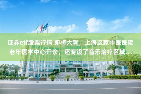证券etf股票行情 即将大暑,上海这家中医医院老年医学中心开诊,还专设了音乐治疗区域…