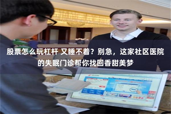 股票怎么玩杠杆 又睡不着？别急，这家社区医院的失眠门诊帮你找回香甜美梦