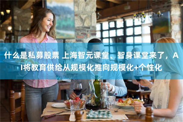 什么是私募股票 上海智元课堂、智身课堂来了,AI将教育供给从规模化推向规模化+个性化
