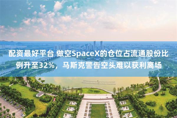 配资最好平台 做空SpaceX的仓位占流通股份比例升至32%，马斯克警告空头难以获利离场