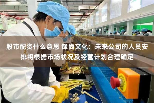 股市配资什么意思 锋尚文化：未来公司的人员安排将根据市场状况及经营计划合理确定