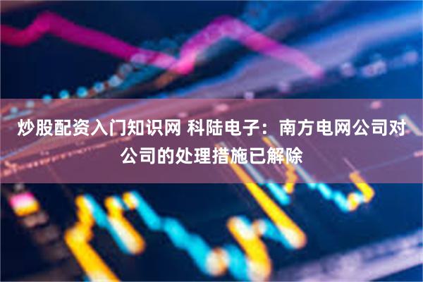 炒股配资入门知识网 科陆电子：南方电网公司对公司的处理措施已解除