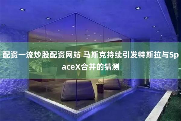 配资一流炒股配资网站 马斯克持续引发特斯拉与SpaceX合并的猜测