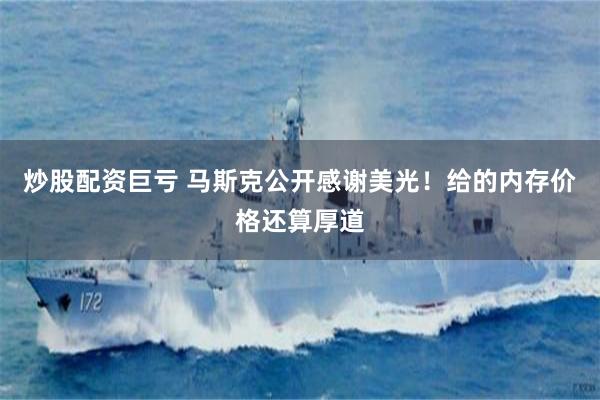 炒股配资巨亏 马斯克公开感谢美光！给的内存价格还算厚道