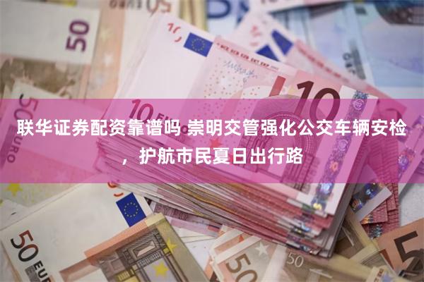 联华证券配资靠谱吗 崇明交管强化公交车辆安检，护航市民夏日出行路