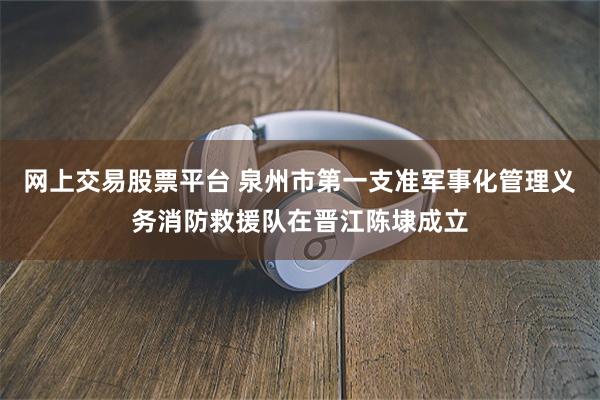 网上交易股票平台 泉州市第一支准军事化管理义务消防救援队在晋江陈埭成立