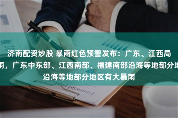 济南配资炒股 暴雨红色预警发布：广东、江西局地有特大暴雨，广东中东部、江西南部、福建南部沿海等地部分地区有大暴雨