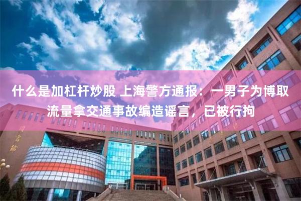 什么是加杠杆炒股 上海警方通报：一男子为博取流量拿交通事故编造谣言，已被行拘