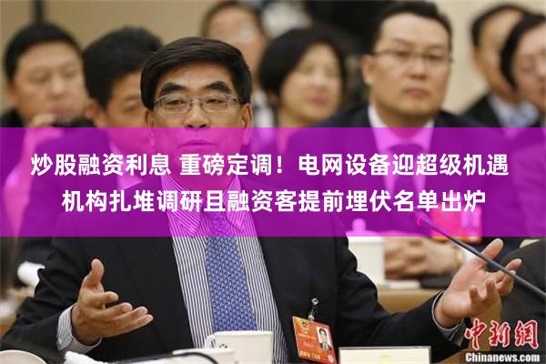 炒股融资利息 重磅定调！电网设备迎超级机遇 机构扎堆调研且融资客提前埋伏名单出炉