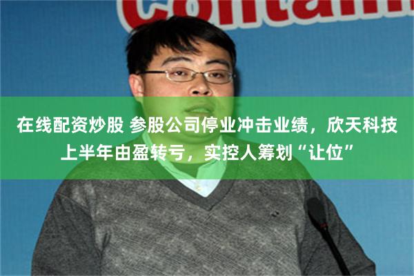 在线配资炒股 参股公司停业冲击业绩，欣天科技上半年由盈转亏，实控人筹划“让位”