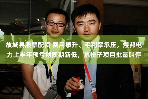 故城县股票配资 费用攀升、毛利率承压，煜邦电力上半年预亏创同期新低，募投子项目批量叫停