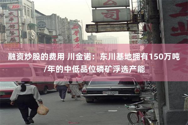 融资炒股的费用 川金诺：东川基地拥有150万吨/年的中低品位磷矿浮选产能