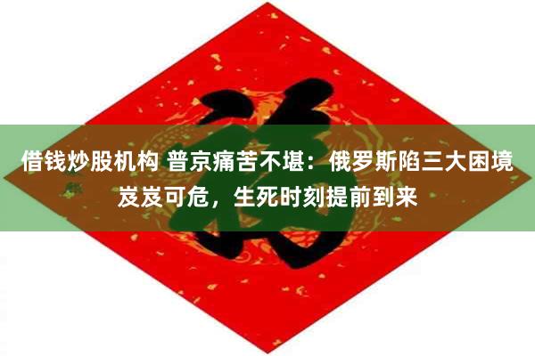借钱炒股机构 普京痛苦不堪：俄罗斯陷三大困境岌岌可危，生死时刻提前到来