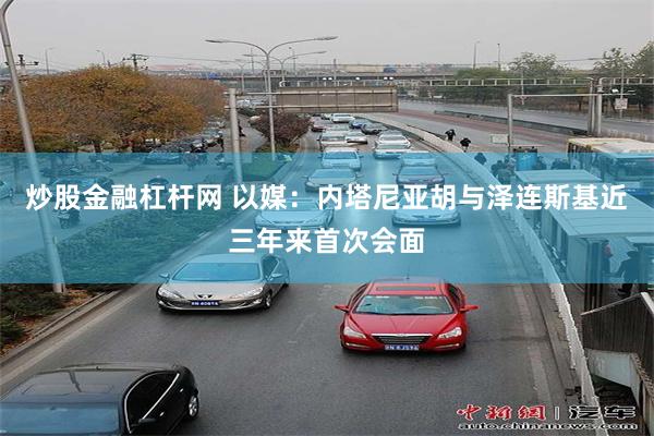 炒股金融杠杆网 以媒：内塔尼亚胡与泽连斯基近三年来首次会面