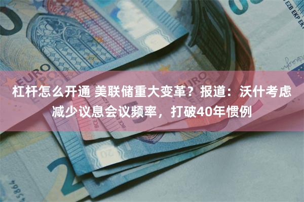 杠杆怎么开通 美联储重大变革？报道：沃什考虑减少议息会议频率，打破40年惯例