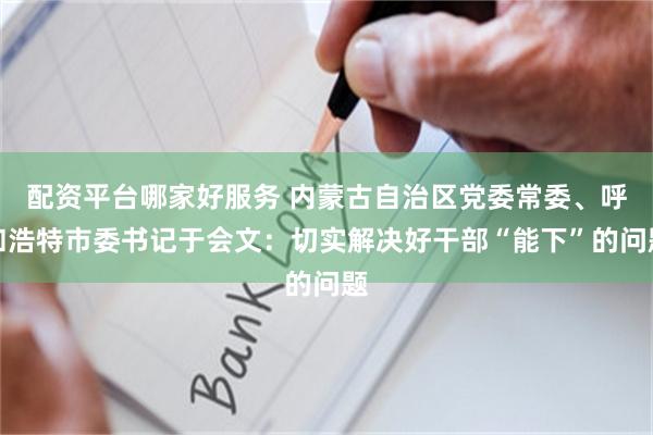 配资平台哪家好服务 内蒙古自治区党委常委、呼和浩特市委书记于会文：切实解决好干部“能下”的问题