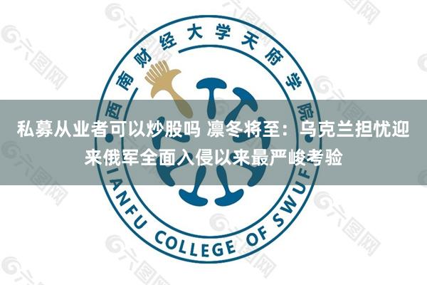 私募从业者可以炒股吗 凛冬将至：乌克兰担忧迎来俄军全面入侵以来最严峻考验