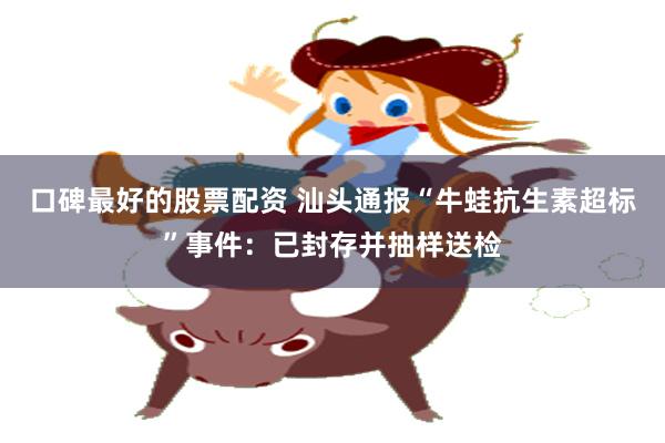 口碑最好的股票配资 汕头通报“牛蛙抗生素超标”事件：已封存并抽样送检