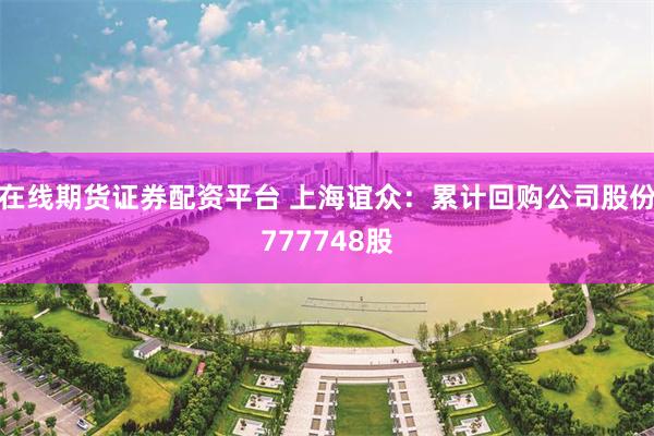 在线期货证券配资平台 上海谊众：累计回购公司股份777748股