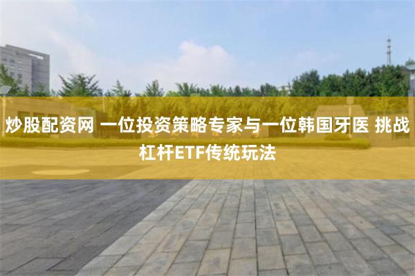 炒股配资网 一位投资策略专家与一位韩国牙医 挑战杠杆ETF传统玩法
