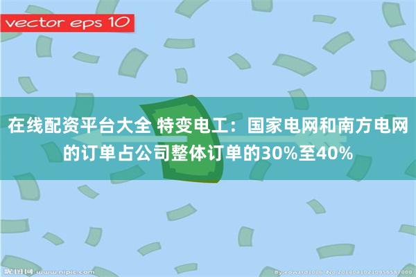 在线配资平台大全 特变电工：国家电网和南方电网的订单占公司整体订单的30%至40%