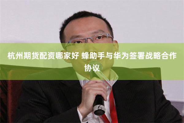 杭州期货配资哪家好 蜂助手与华为签署战略合作协议