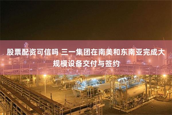 股票配资可信吗 三一集团在南美和东南亚完成大规模设备交付与签约