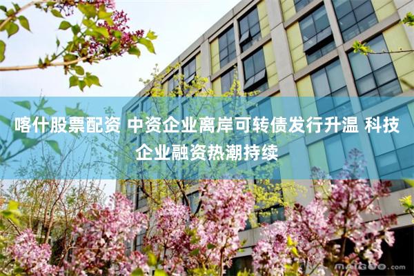 喀什股票配资 中资企业离岸可转债发行升温 科技企业融资热潮持续