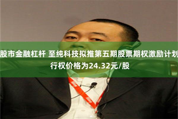 股市金融杠杆 至纯科技拟推第五期股票期权激励计划 行权价格为24.32元/股