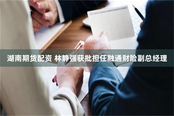 湖南期货配资 林静强获批担任融通财险副总经理