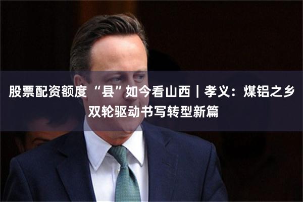 股票配资额度 “县”如今看山西｜孝义：煤铝之乡 双轮驱动书写转型新篇