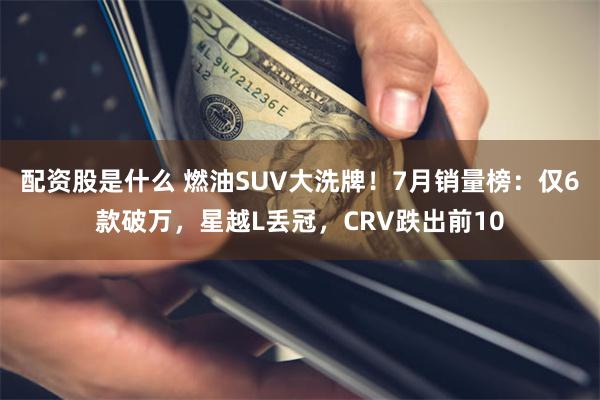 配资股是什么 燃油SUV大洗牌！7月销量榜：仅6款破万，星越L丢冠，CRV跌出前10