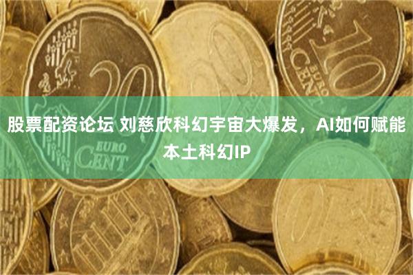 股票配资论坛 刘慈欣科幻宇宙大爆发，AI如何赋能本土科幻IP