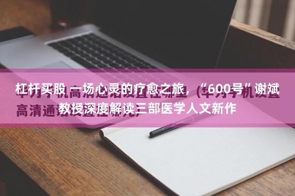 杠杆买股 一场心灵的疗愈之旅，“600号”谢斌教授深度解读三部医学人文新作