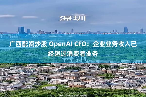 广西配资炒股 OpenAI CFO：企业业务收入已经超过消费者业务