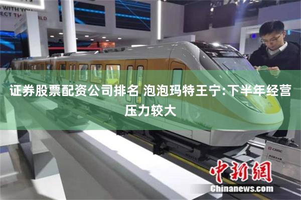 证券股票配资公司排名 泡泡玛特王宁:下半年经营压力较大