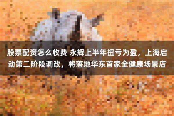 股票配资怎么收费 永辉上半年扭亏为盈，上海启动第二阶段调改，将落地华东首家全健康场景店