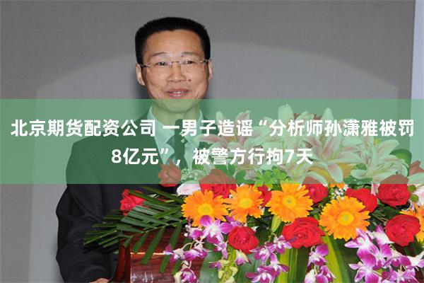 北京期货配资公司 一男子造谣“分析师孙潇雅被罚8亿元”，被警方行拘7天