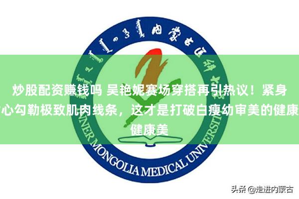 炒股配资赚钱吗 吴艳妮赛场穿搭再引热议！紧身背心勾勒极致肌肉线条，这才是打破白瘦幼审美的健康美