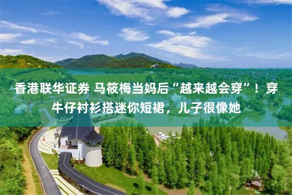 香港联华证券 马筱梅当妈后“越来越会穿”！穿牛仔衬衫搭迷你短裙，儿子很像她
