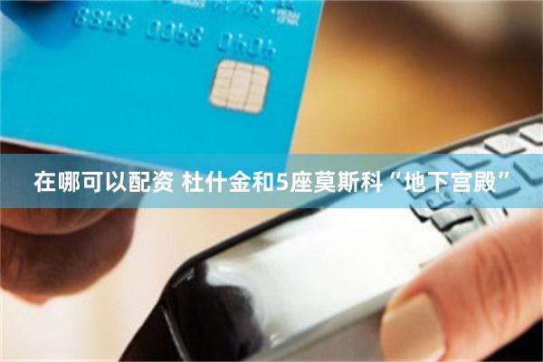 在哪可以配资 杜什金和5座莫斯科“地下宫殿”