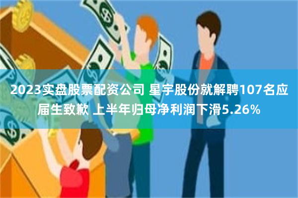 2023实盘股票配资公司 星宇股份就解聘107名应届生致歉 上半年归母净利润下滑5.26%