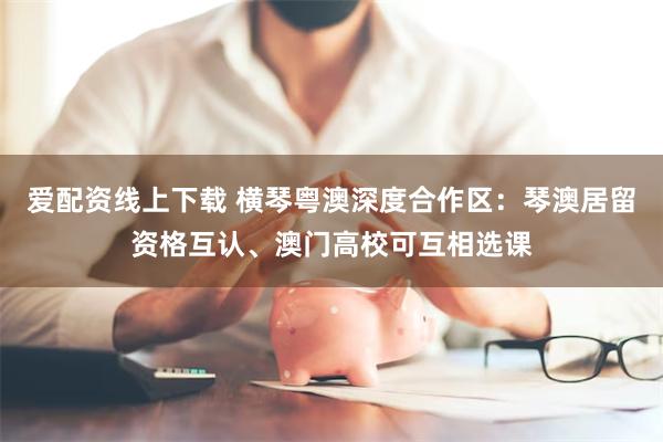 爱配资线上下载 横琴粤澳深度合作区:琴澳居留资格互认、澳门高校可互相选课