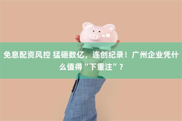 免息配资风控 猛砸数亿，连创纪录！广州企业凭什么值得“下重注”？