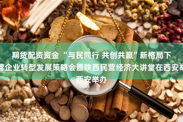 期货配资资金 “与民同行 共创共赢”新格局下民营企业转型发展策略会暨陕西民营经济大讲堂在西安举办