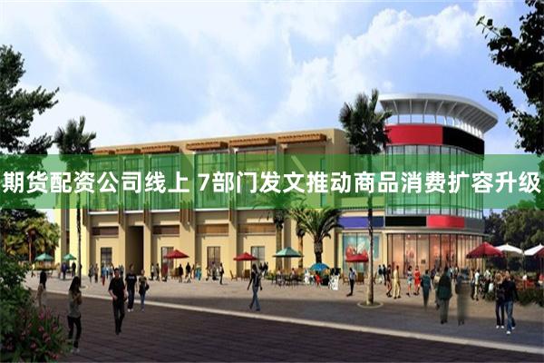 期货配资公司线上 7部门发文推动商品消费扩容升级