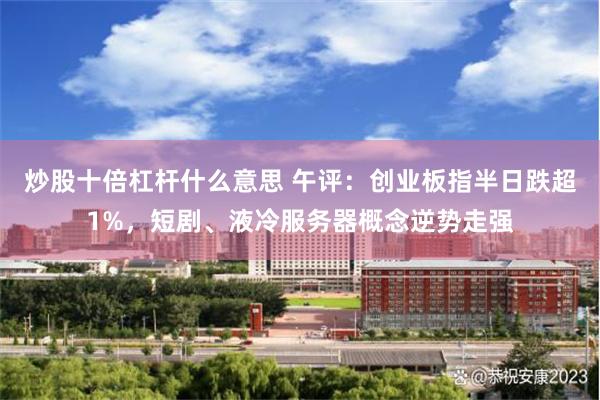 炒股十倍杠杆什么意思 午评：创业板指半日跌超1%，短剧、液冷服务器概念逆势走强