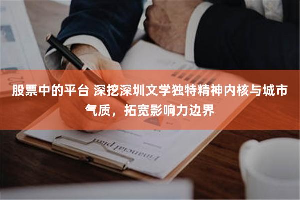 股票中的平台 深挖深圳文学独特精神内核与城市气质，拓宽影响力边界