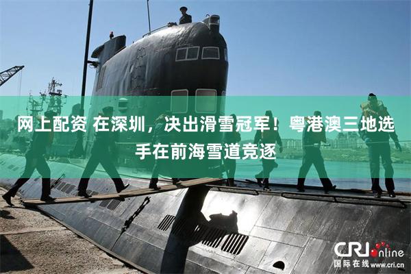 网上配资 在深圳，决出滑雪冠军！粤港澳三地选手在前海雪道竞逐