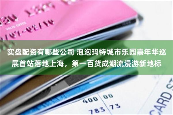 实盘配资有哪些公司 泡泡玛特城市乐园嘉年华巡展首站落地上海，第一百货成潮流漫游新地标